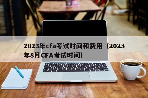 2023年cfa考试时间和费用（2023年8月CFA考试时间）
