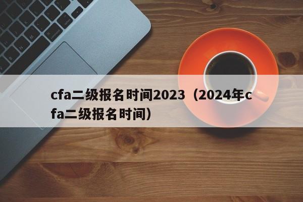 cfa二级报名时间2023（2024年cfa二级报名时间）