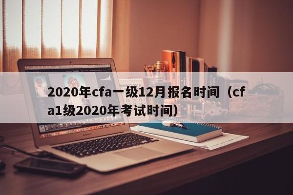 2020年cfa一级12月报名时间（cfa1级2020年考试时间）