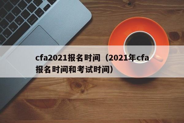 cfa2021报名时间（2021年cfa报名时间和考试时间）