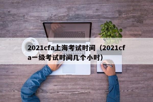 2021cfa上海考试时间（2021cfa一级考试时间几个小时）