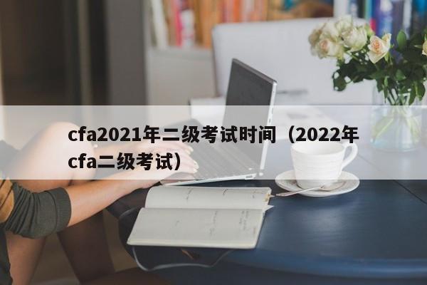 cfa2021年二级考试时间（2022年cfa二级考试）
