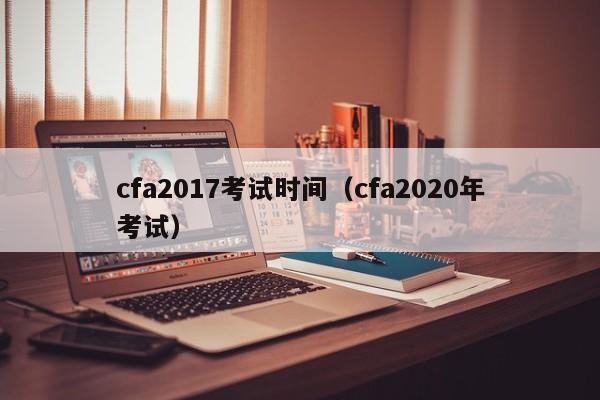 cfa2017考试时间（cfa2020年考试）