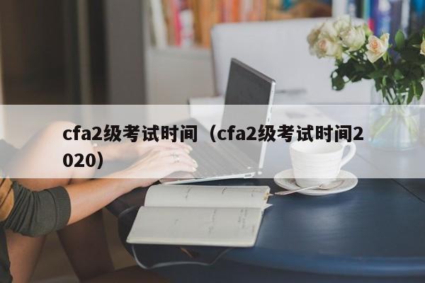 cfa2级考试时间（cfa2级考试时间2020）