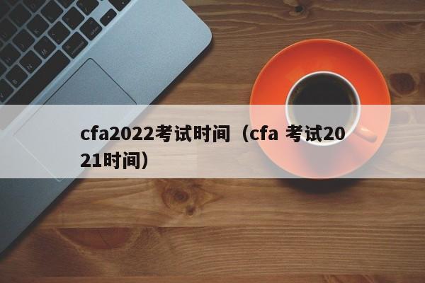 cfa2022考试时间（cfa 考试2021时间）