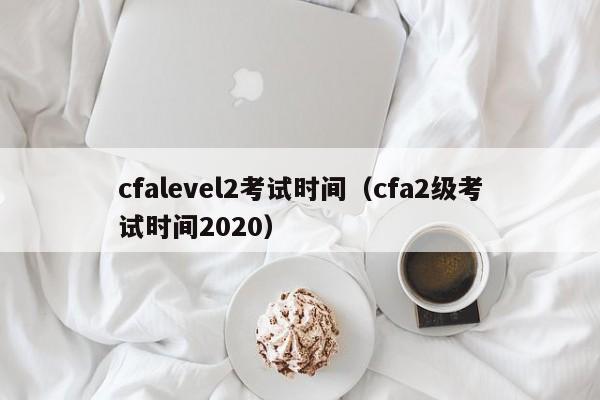 cfalevel2考试时间（cfa2级考试时间2020）