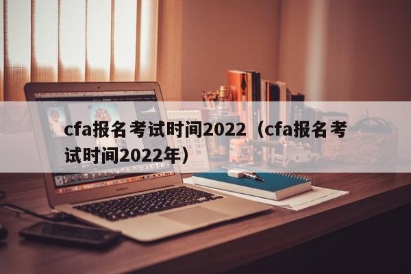 cfa报名考试时间2022（cfa报名考试时间2022年）