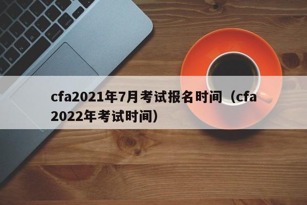 cfa2021年7月考试报名时间（cfa2022年考试时间）