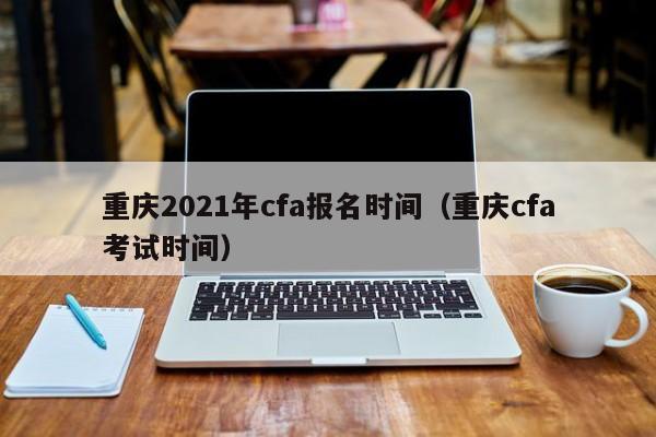 重庆2021年cfa报名时间（重庆cfa考试时间）