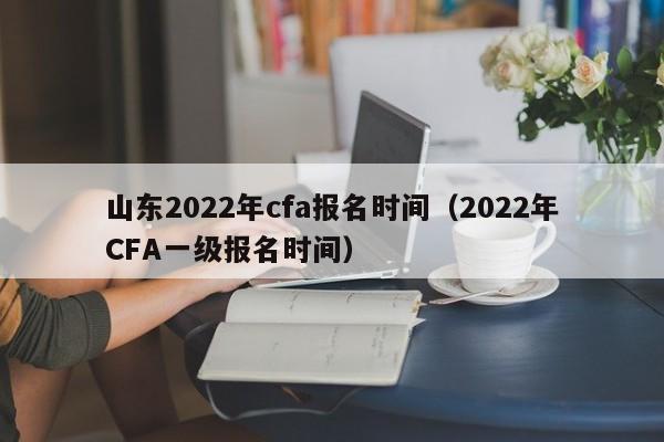 山东2022年cfa报名时间（2022年CFA一级报名时间）