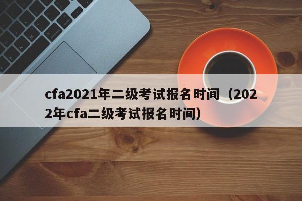 cfa2021年二级考试报名时间（2022年cfa二级考试报名时间）