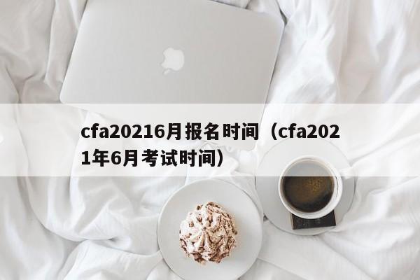 cfa20216月报名时间（cfa2021年6月考试时间）