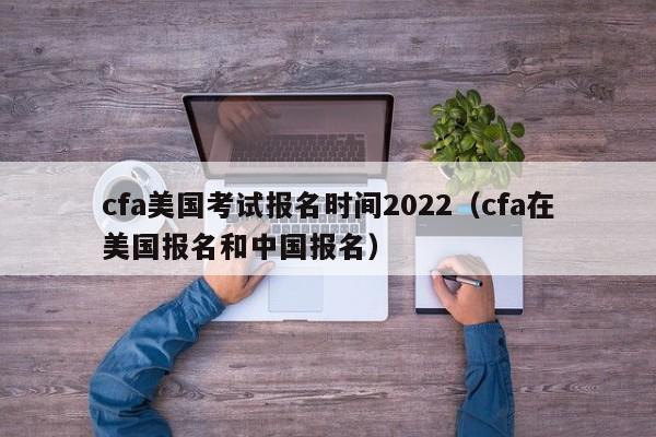 cfa美国考试报名时间2022（cfa在美国报名和中国报名）