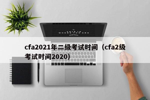 cfa2021年二级考试时间（cfa2级考试时间2020）