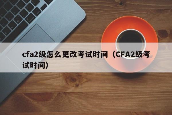 cfa2级怎么更改考试时间（CFA2级考试时间）