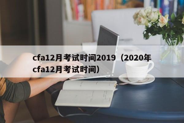 cfa12月考试时间2019（2020年cfa12月考试时间）
