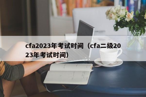 cfa2023年考试时间（cfa二级2023年考试时间）