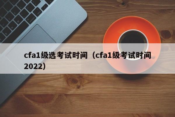 cfa1级选考试时间（cfa1级考试时间2022）