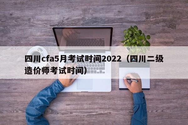 四川cfa5月考试时间2022（四川二级造价师考试时间）