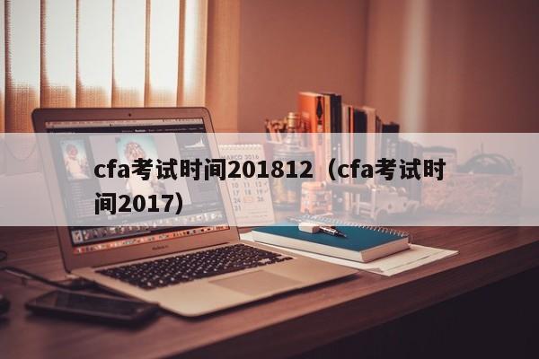 cfa考试时间201812（cfa考试时间2017）