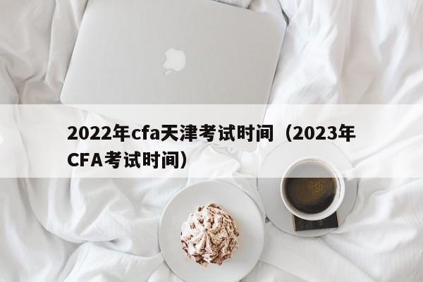 2022年cfa天津考试时间（2023年CFA考试时间）