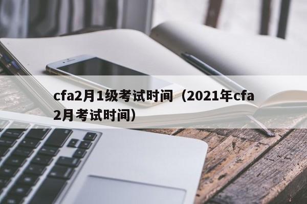 cfa2月1级考试时间（2021年cfa2月考试时间）