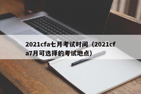 2021cfa七月考试时间（2021cfa7月可选择的考试地点）