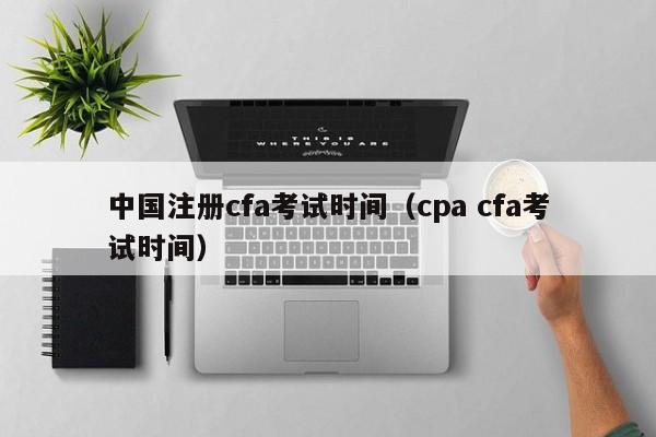 中国注册cfa考试时间（cpa cfa考试时间）