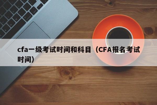 cfa一级考试时间和科目（CFA报名考试时间）