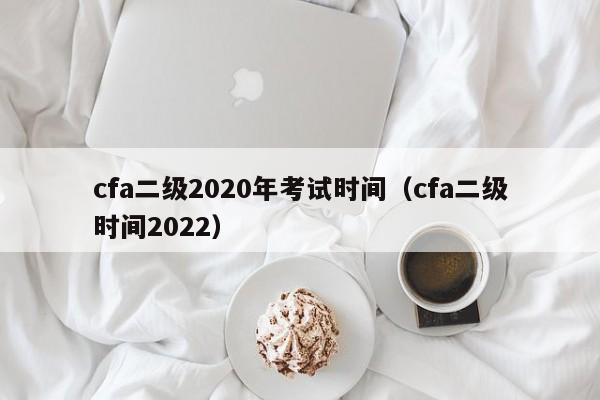 cfa二级2020年考试时间（cfa二级时间2022）